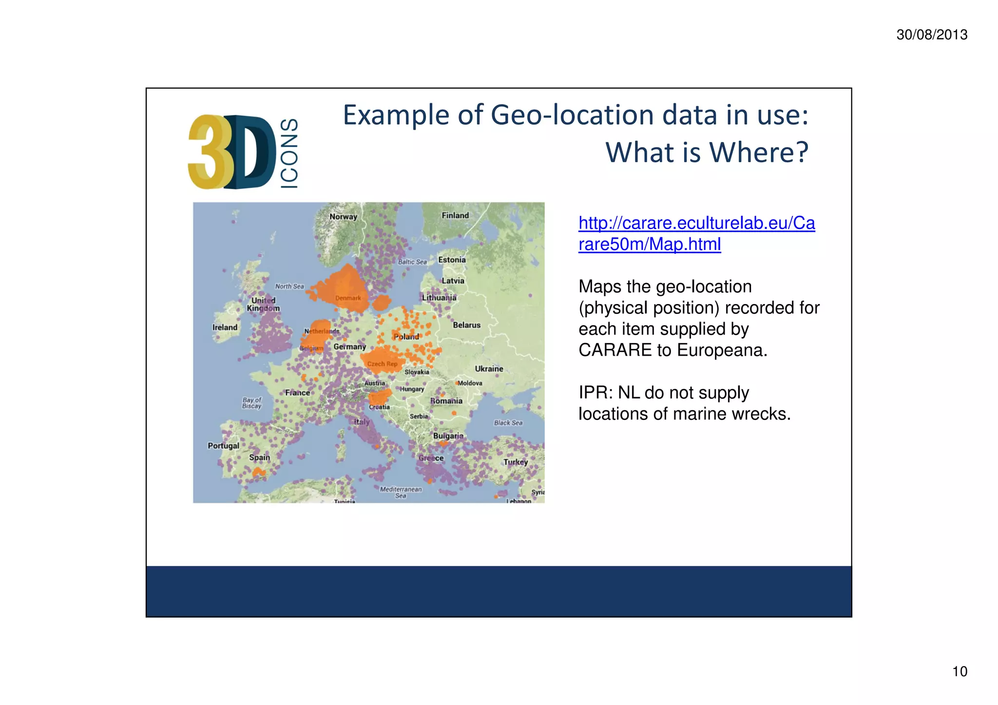 30/08/2013

Example of Geo-location data in use:
What is Where?
http://carare.eculturelab.eu/Ca
rare50m/Map.html
Maps the geo-location
(physical position) recorded for
each item supplied by
CARARE to Europeana.
IPR: NL do not supply
locations of marine wrecks.

10

 