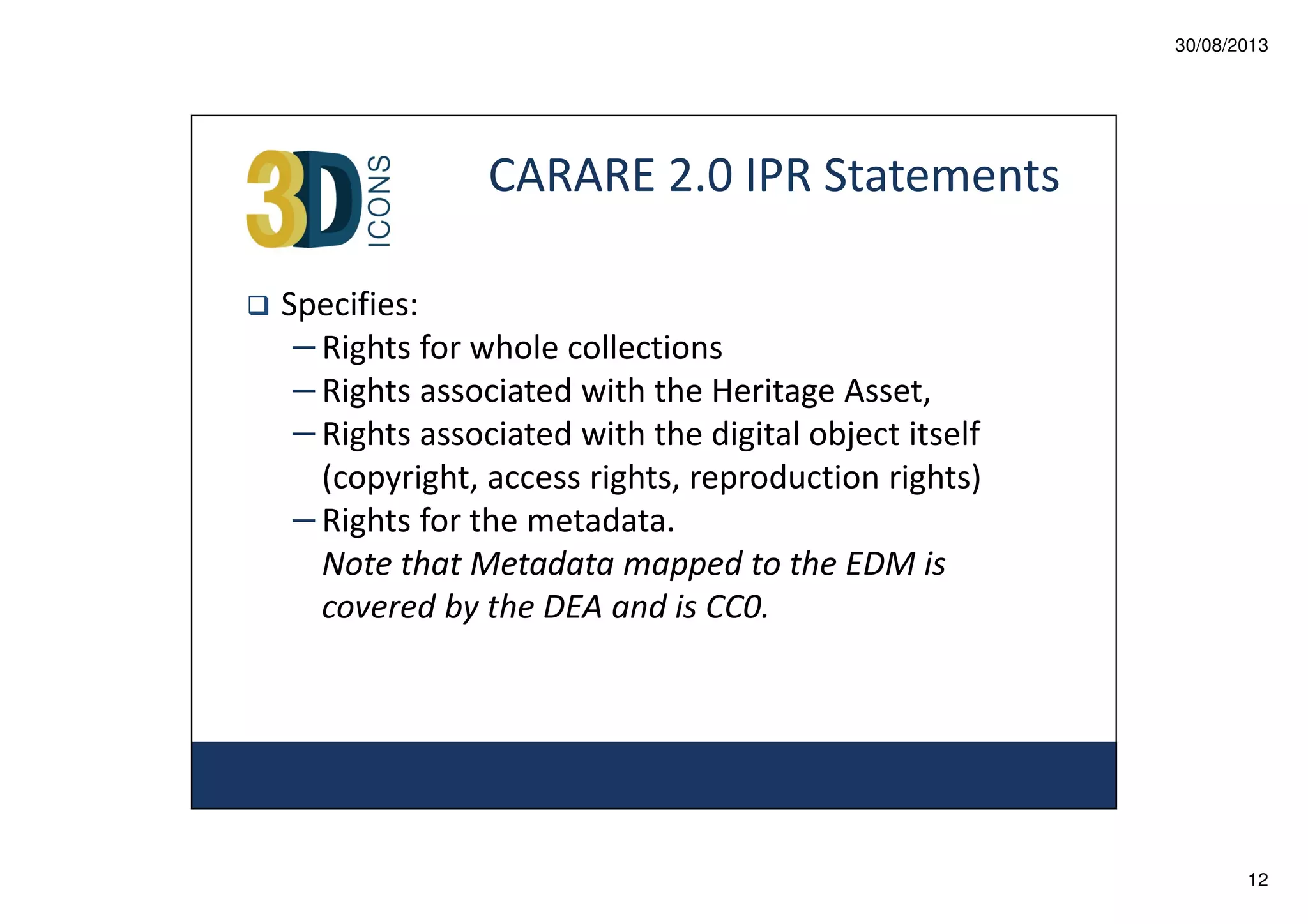 30/08/2013

CARARE 2.0 IPR Statements
Specifies:
– Rights for whole collections
– Rights associated with the Heritage Asset,
– Rights associated with the digital object itself
(copyright, access rights, reproduction rights)
– Rights for the metadata.
Note that Metadata mapped to the EDM is
covered by the DEA and is CC0.

12

 