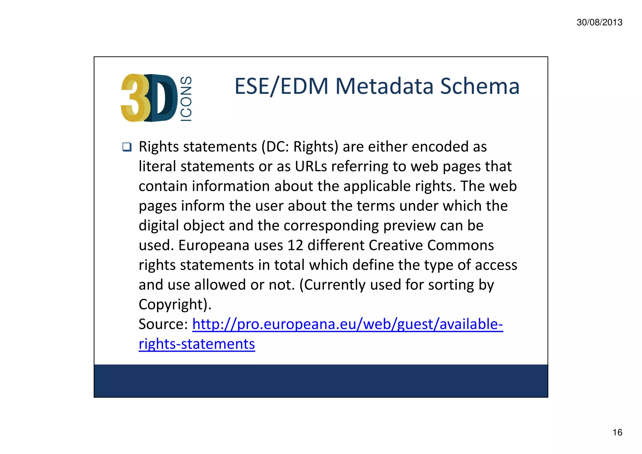 30/08/2013

ESE/EDM Metadata Schema
Rights statements (DC: Rights) are either encoded as
literal statements or as URLs referring to web pages that
contain information about the applicable rights. The web
pages inform the user about the terms under which the
digital object and the corresponding preview can be
used. Europeana uses 12 different Creative Commons
rights statements in total which define the type of access
and use allowed or not. (Currently used for sorting by
Copyright).
Source: http://pro.europeana.eu/web/guest/availablerights-statements

16

 