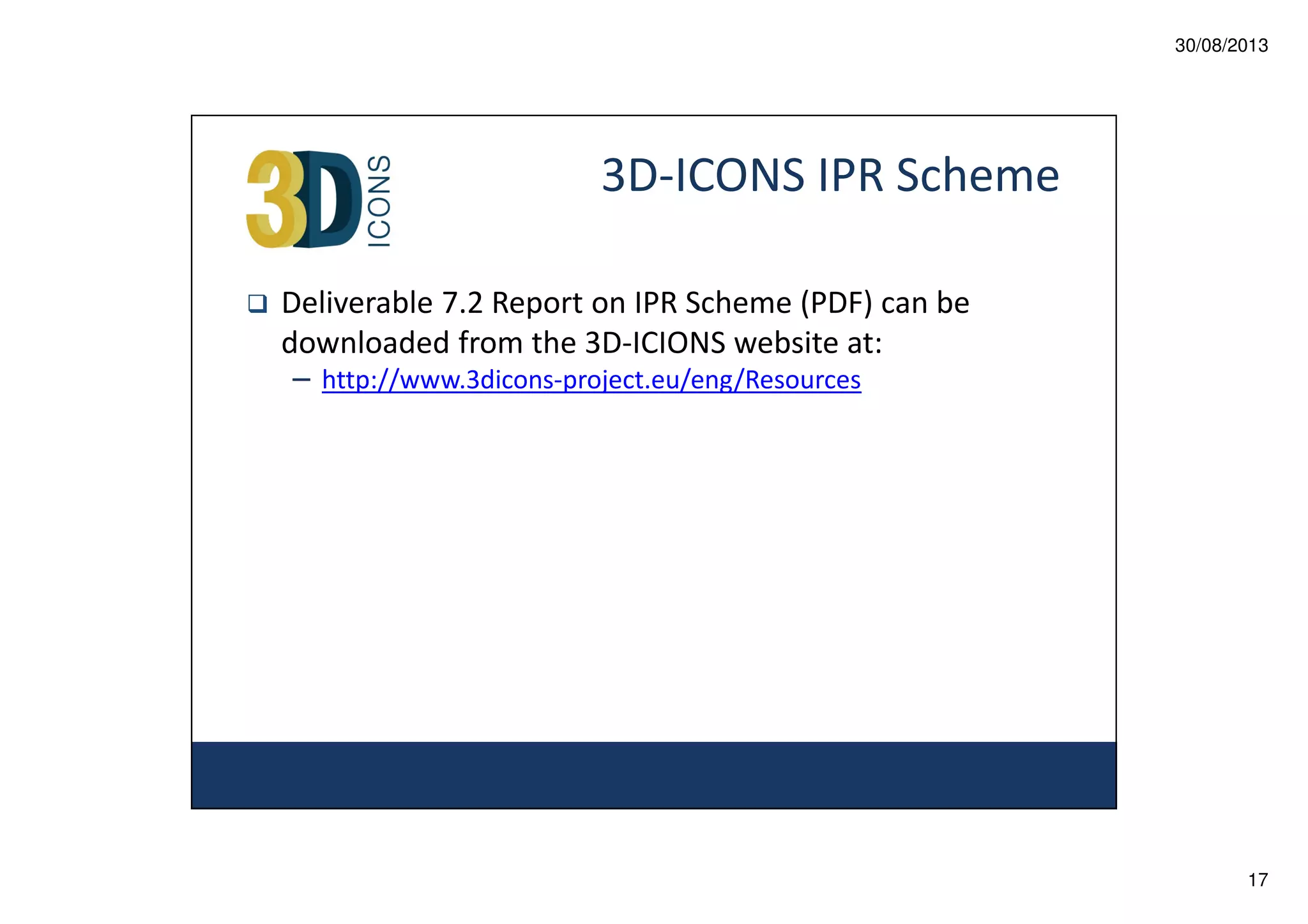 30/08/2013

3D-ICONS IPR Scheme
Deliverable 7.2 Report on IPR Scheme (PDF) can be
downloaded from the 3D-ICIONS website at:
– http://www.3dicons-project.eu/eng/Resources

17

 
