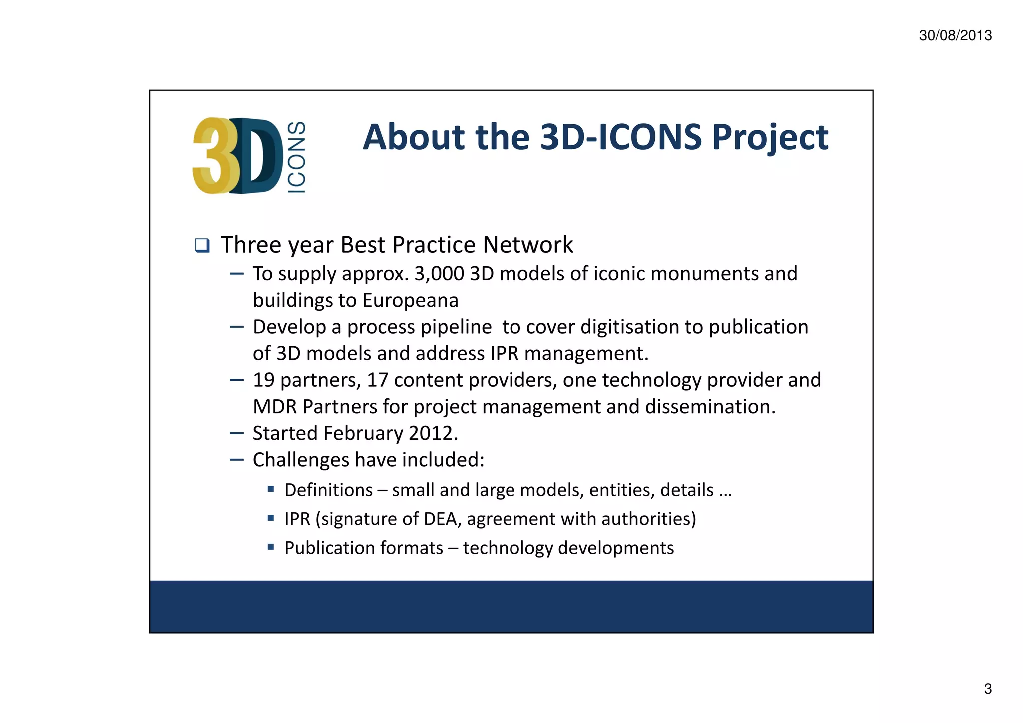 30/08/2013

About the 3D-ICONS Project
Three year Best Practice Network
– To supply approx. 3,000 3D models of iconic monuments and
–
–
–
–

buildings to Europeana
Develop a process pipeline to cover digitisation to publication
of 3D models and address IPR management.
19 partners, 17 content providers, one technology provider and
MDR Partners for project management and dissemination.
Started February 2012.
Challenges have included:
Definitions – small and large models, entities, details …
IPR (signature of DEA, agreement with authorities)
Publication formats – technology developments

3

 