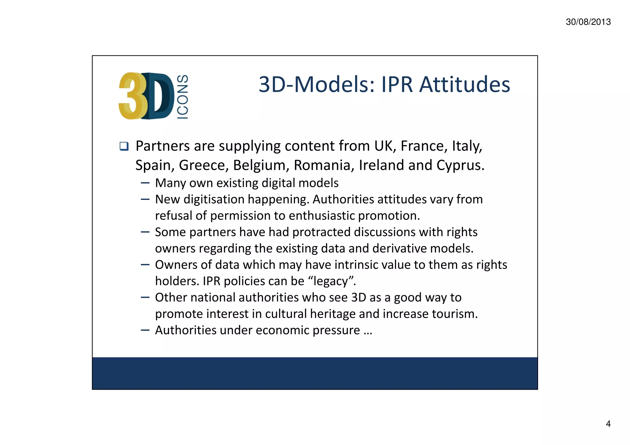 30/08/2013

3D-Models: IPR Attitudes
Partners are supplying content from UK, France, Italy,
Spain, Greece, Belgium, Romania, Ireland and Cyprus.
– Many own existing digital models
– New digitisation happening. Authorities attitudes vary from
–
–
–
–

refusal of permission to enthusiastic promotion.
Some partners have had protracted discussions with rights
owners regarding the existing data and derivative models.
Owners of data which may have intrinsic value to them as rights
holders. IPR policies can be “legacy”.
Other national authorities who see 3D as a good way to
promote interest in cultural heritage and increase tourism.
Authorities under economic pressure …

4

 