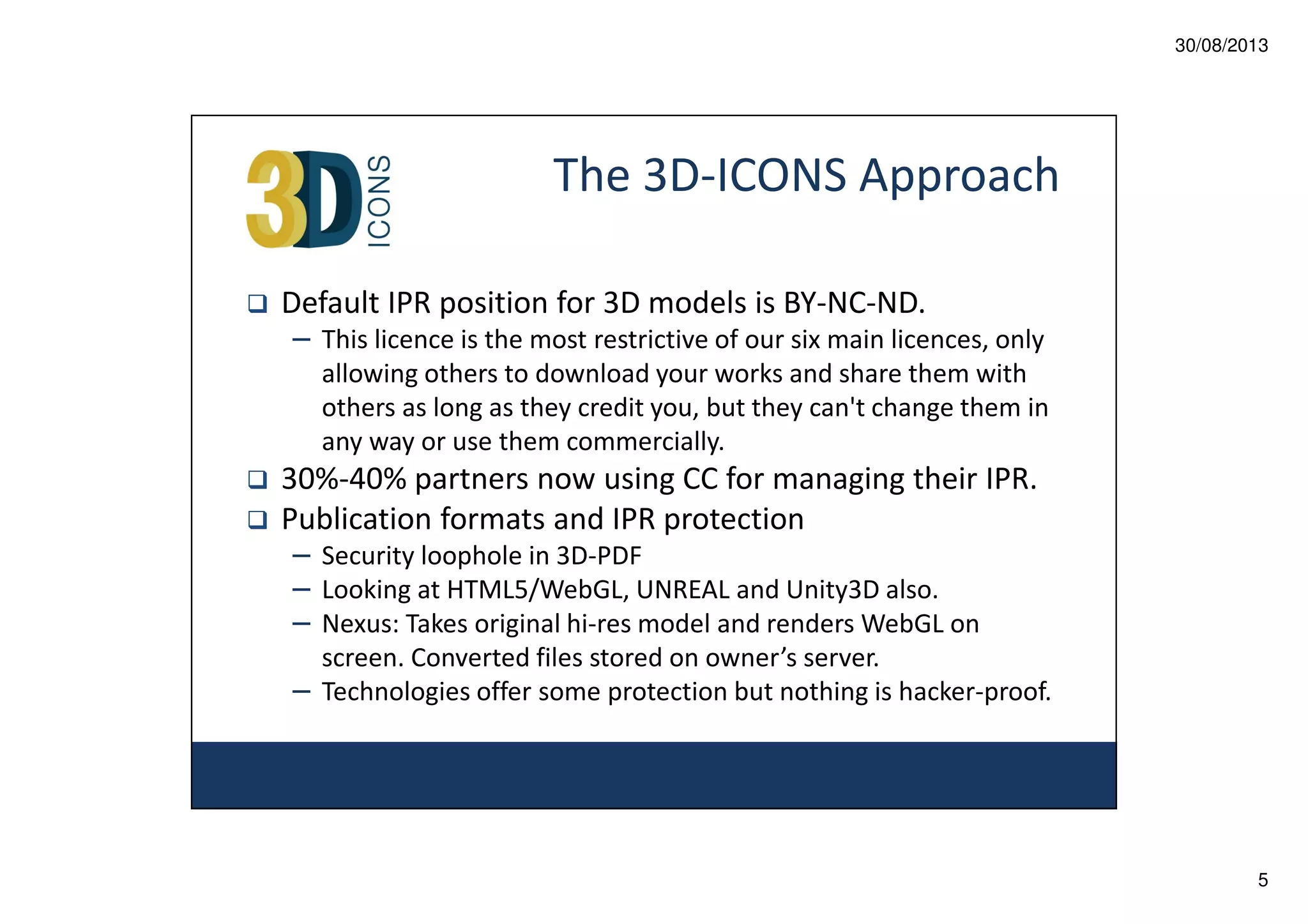 30/08/2013

The 3D-ICONS Approach
Default IPR position for 3D models is BY-NC-ND.
– This licence is the most restrictive of our six main licences, only
allowing others to download your works and share them with
others as long as they credit you, but they can't change them in
any way or use them commercially.

30%-40% partners now using CC for managing their IPR.
Publication formats and IPR protection
– Security loophole in 3D-PDF
– Looking at HTML5/WebGL, UNREAL and Unity3D also.
– Nexus: Takes original hi-res model and renders WebGL on
screen. Converted files stored on owner’s server.
– Technologies offer some protection but nothing is hacker-proof.

5

 