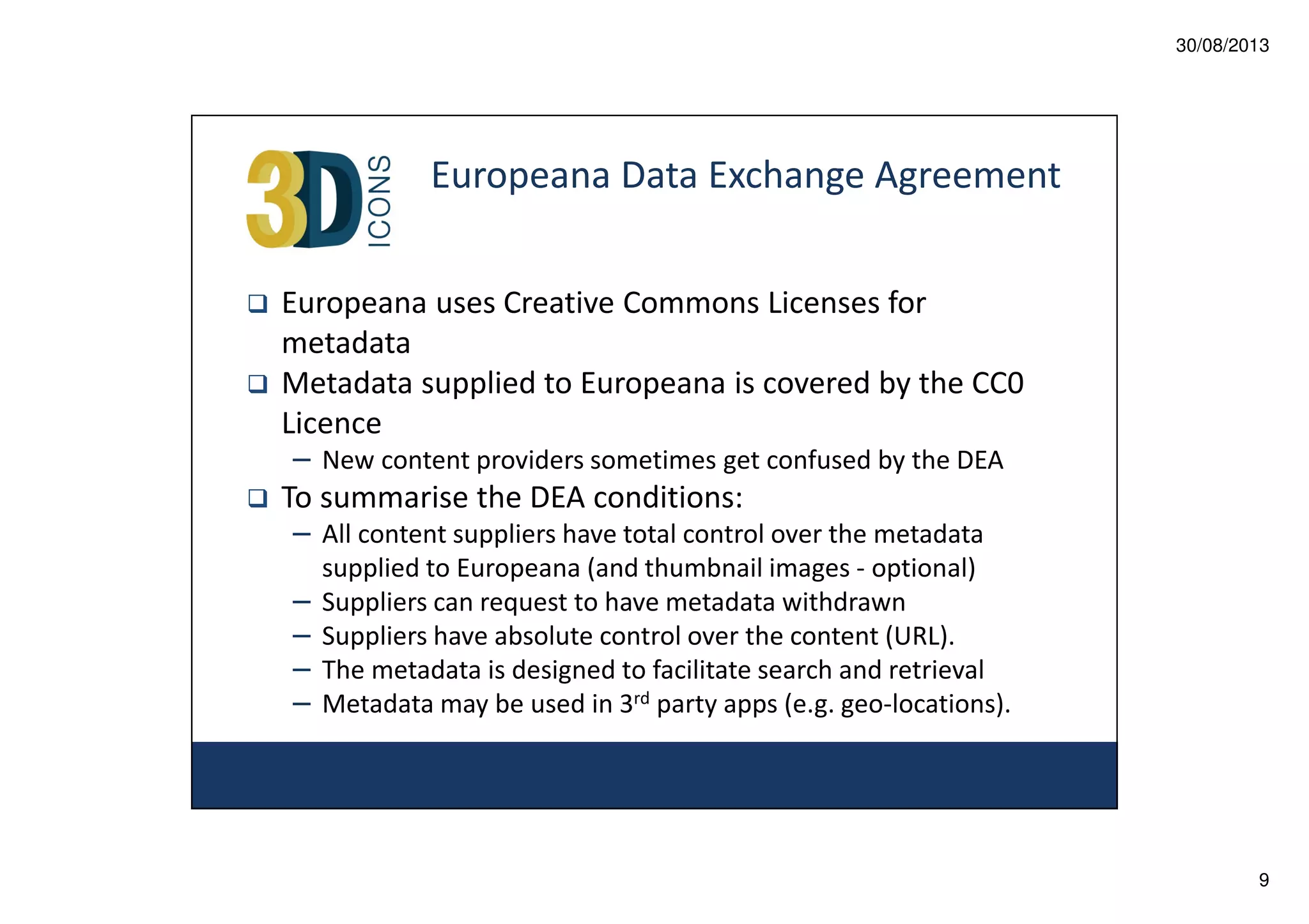 30/08/2013

Europeana Data Exchange Agreement
Europeana uses Creative Commons Licenses for
metadata
Metadata supplied to Europeana is covered by the CC0
Licence
– New content providers sometimes get confused by the DEA

To summarise the DEA conditions:
– All content suppliers have total control over the metadata
–
–
–
–

supplied to Europeana (and thumbnail images - optional)
Suppliers can request to have metadata withdrawn
Suppliers have absolute control over the content (URL).
The metadata is designed to facilitate search and retrieval
Metadata may be used in 3rd party apps (e.g. geo-locations).

9

 