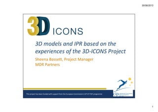 30/08/2013

3D models and IPR based on the
experiences of the 3D-ICONS Project
Sheena Bassett, Project Manager
MDR Partners

This project has been funded with support from the European Commission‘s CIP ICT PSP programme

1

 