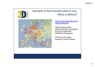 30/08/2013

Example of Geo-location data in use:
What is Where?
http://carare.eculturelab.eu/Ca
rare50m/Map.html
Maps the geo-location
(physical position) recorded for
each item supplied by
CARARE to Europeana.
IPR: NL do not supply
locations of marine wrecks.

10

 
