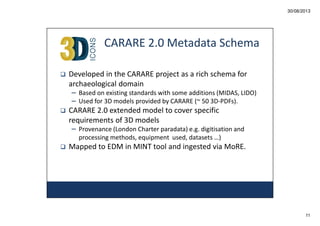 30/08/2013

CARARE 2.0 Metadata Schema
Developed in the CARARE project as a rich schema for
archaeological domain
– Based on existing standards with some additions (MIDAS, LIDO)
– Used for 3D models provided by CARARE (~ 50 3D-PDFs).

CARARE 2.0 extended model to cover specific
requirements of 3D models
– Provenance (London Charter paradata) e.g. digitisation and
processing methods, equipment used, datasets …)

Mapped to EDM in MINT tool and ingested via MoRE.

11

 