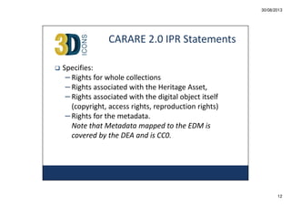30/08/2013

CARARE 2.0 IPR Statements
Specifies:
– Rights for whole collections
– Rights associated with the Heritage Asset,
– Rights associated with the digital object itself
(copyright, access rights, reproduction rights)
– Rights for the metadata.
Note that Metadata mapped to the EDM is
covered by the DEA and is CC0.

12

 