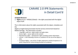 30/08/2013

CARARE 2.0 IPR Statements
in Detail Cont’d
3) Digital Resource
Rights (source = MIDAS) (Global) – the rights associated with the digital
object itself.
The is information about the rights associated with the object, metadata and
the
digital surrogate being harvested into the service environment based on
MIDAS Heritage. The information includes:
– Copyright credit line –rights holder and rights dates
– Access rights – access rights to the content.
– Reproduction rights – reproduction rights including contact information
– License – a URI indicating a license or conditions for the use of the object or
data,
– Europeana Rights – one of the 12 rights statements used by Europeana in its
portal. Required for content being provided to Europeana.

14

 