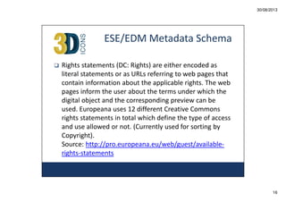 30/08/2013

ESE/EDM Metadata Schema
Rights statements (DC: Rights) are either encoded as
literal statements or as URLs referring to web pages that
contain information about the applicable rights. The web
pages inform the user about the terms under which the
digital object and the corresponding preview can be
used. Europeana uses 12 different Creative Commons
rights statements in total which define the type of access
and use allowed or not. (Currently used for sorting by
Copyright).
Source: http://pro.europeana.eu/web/guest/availablerights-statements

16

 