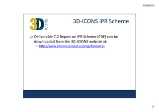 30/08/2013

3D-ICONS IPR Scheme
Deliverable 7.2 Report on IPR Scheme (PDF) can be
downloaded from the 3D-ICIONS website at:
– http://www.3dicons-project.eu/eng/Resources

17

 
