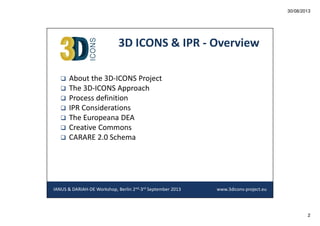 30/08/2013

3D ICONS & IPR - Overview
About the 3D-ICONS Project
The 3D-ICONS Approach
Process definition
IPR Considerations
The Europeana DEA
Creative Commons
CARARE 2.0 Schema

IANUS & DARIAH-DE Workshop, Berlin 2nd-3rd September 2013

www.3dicons-project.eu

2

 