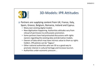 30/08/2013

3D-Models: IPR Attitudes
Partners are supplying content from UK, France, Italy,
Spain, Greece, Belgium, Romania, Ireland and Cyprus.
– Many own existing digital models
– New digitisation happening. Authorities attitudes vary from
–
–
–
–

refusal of permission to enthusiastic promotion.
Some partners have had protracted discussions with rights
owners regarding the existing data and derivative models.
Owners of data which may have intrinsic value to them as rights
holders. IPR policies can be “legacy”.
Other national authorities who see 3D as a good way to
promote interest in cultural heritage and increase tourism.
Authorities under economic pressure …

4

 