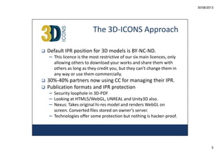 30/08/2013

The 3D-ICONS Approach
Default IPR position for 3D models is BY-NC-ND.
– This licence is the most restrictive of our six main licences, only
allowing others to download your works and share them with
others as long as they credit you, but they can't change them in
any way or use them commercially.

30%-40% partners now using CC for managing their IPR.
Publication formats and IPR protection
– Security loophole in 3D-PDF
– Looking at HTML5/WebGL, UNREAL and Unity3D also.
– Nexus: Takes original hi-res model and renders WebGL on
screen. Converted files stored on owner’s server.
– Technologies offer some protection but nothing is hacker-proof.

5

 