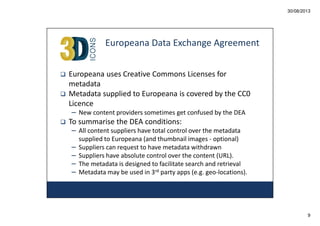 30/08/2013

Europeana Data Exchange Agreement
Europeana uses Creative Commons Licenses for
metadata
Metadata supplied to Europeana is covered by the CC0
Licence
– New content providers sometimes get confused by the DEA

To summarise the DEA conditions:
– All content suppliers have total control over the metadata
–
–
–
–

supplied to Europeana (and thumbnail images - optional)
Suppliers can request to have metadata withdrawn
Suppliers have absolute control over the content (URL).
The metadata is designed to facilitate search and retrieval
Metadata may be used in 3rd party apps (e.g. geo-locations).

9

 