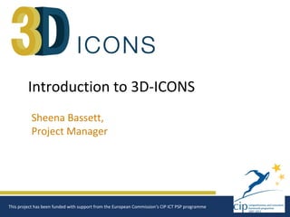 Introduction to 3D-ICONS
          Sheena Bassett,
          Project Manager




This project has been funded with support from the European Commission‘s CIP ICT PSP programme
 