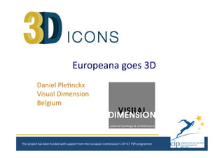 Europeana	
  goes	
  3D	
  
Daniel	
  Ple1nckx	
  
Visual	
  Dimension	
  
Belgium	
  
This	
  project	
  has	
  been	
  funded	
  with	
  support	
  from	
  the	
  European	
  Commission‘s	
  CIP	
  ICT	
  PSP	
  programme	
  
 