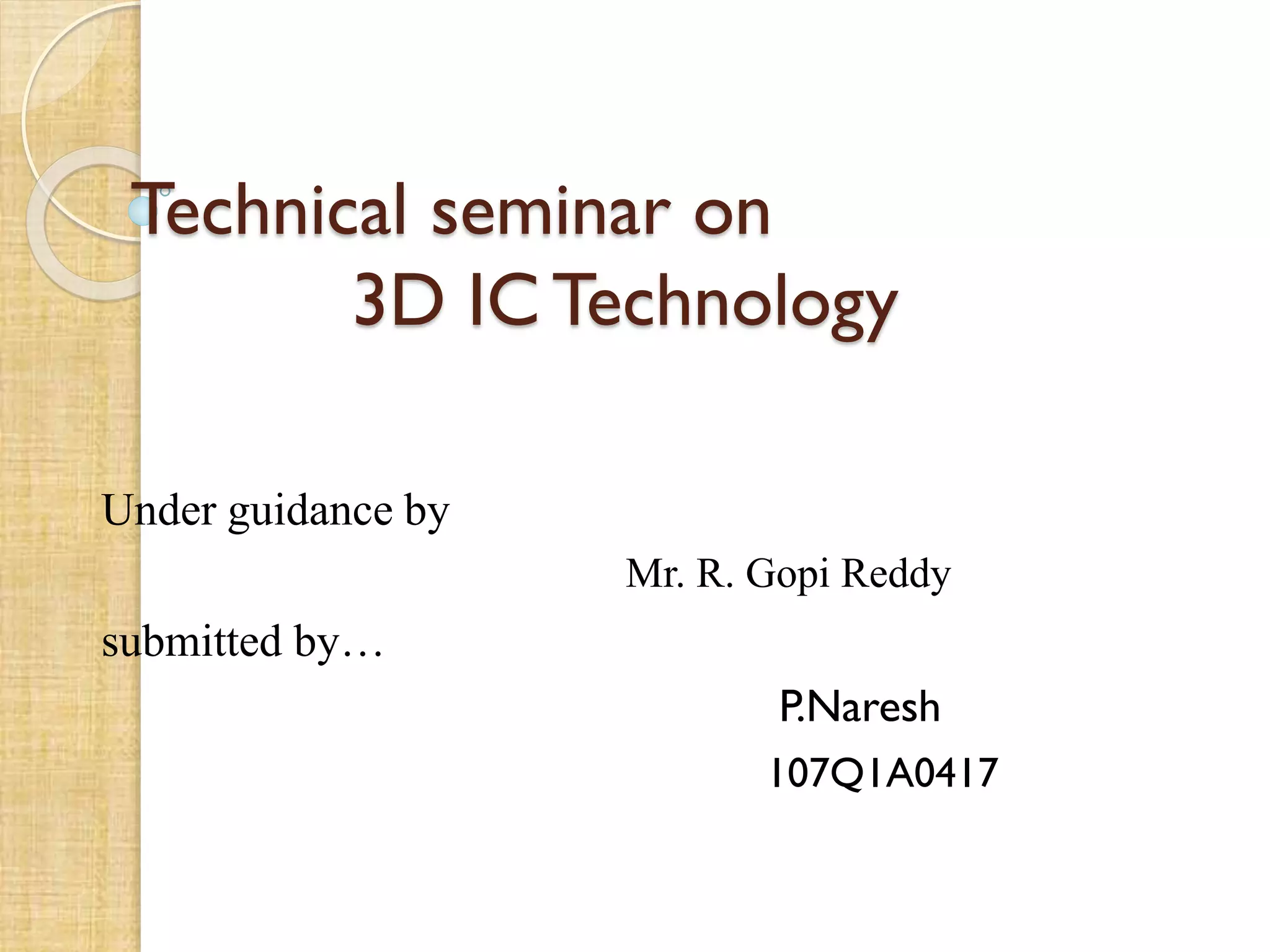 Technical seminar on
3D IC Technology
Under guidance by
Mr. R. Gopi Reddy
submitted by…
P.Naresh
107Q1A0417
 