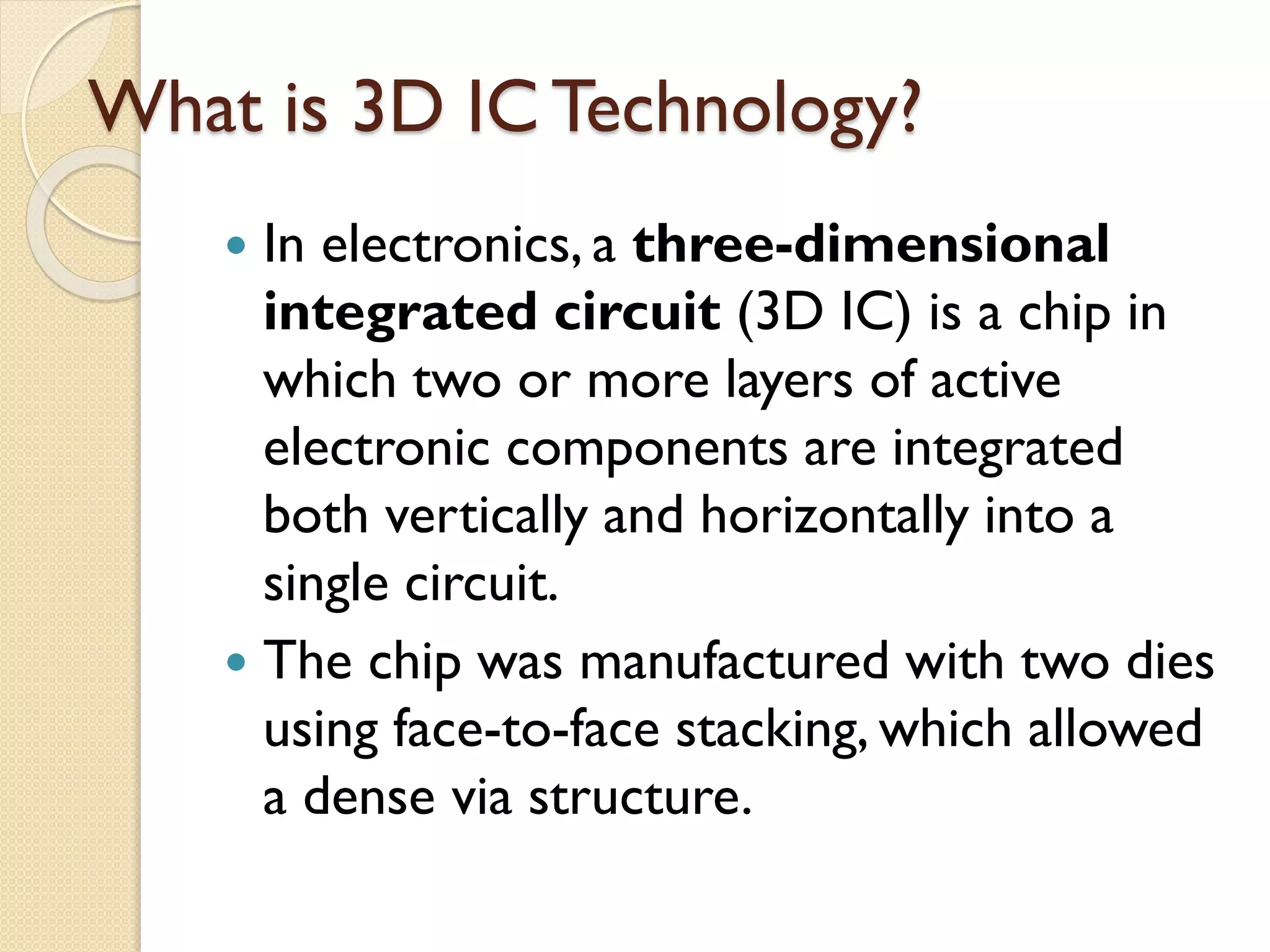 What is 3D IC Technology?
 In electronics, a three-dimensional
integrated circuit (3D IC) is a chip in
which two or more layers of active
electronic components are integrated
both vertically and horizontally into a
single circuit.
 The chip was manufactured with two dies
using face-to-face stacking, which allowed
a dense via structure.
 