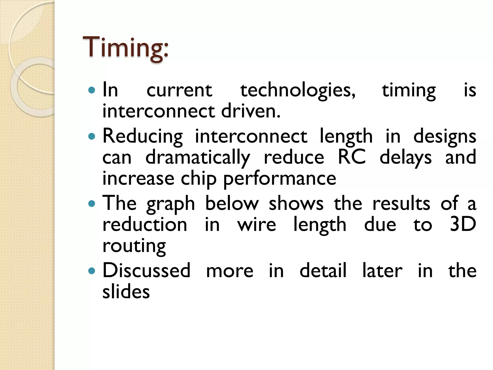 Timing:
 In current technologies, timing is
interconnect driven.
 Reducing interconnect length in designs
can dramatically reduce RC delays and
increase chip performance
 The graph below shows the results of a
reduction in wire length due to 3D
routing
 Discussed more in detail later in the
slides
 