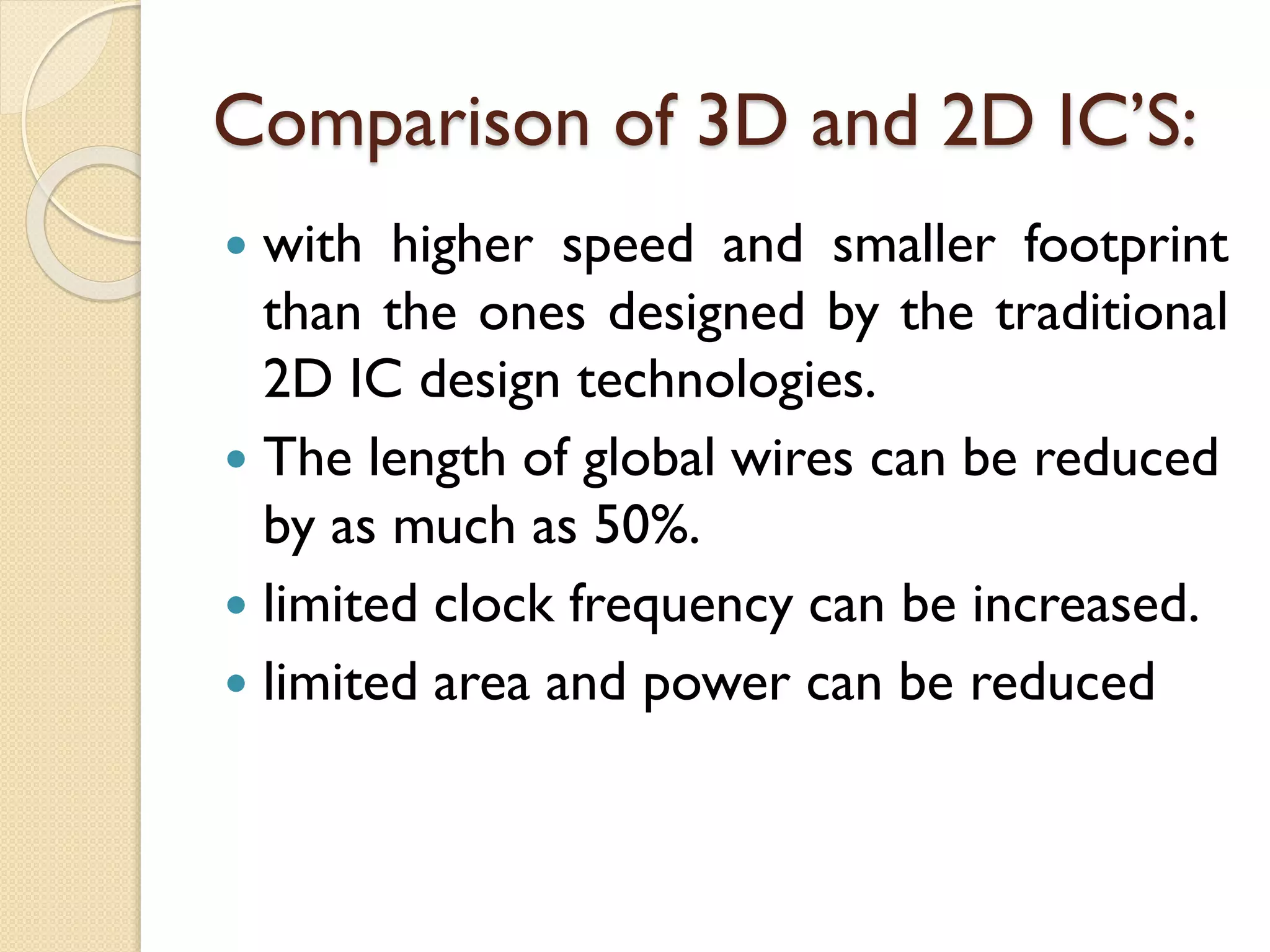 Comparison of 3D and 2D IC’S:
 with higher speed and smaller footprint
than the ones designed by the traditional
2D IC design technologies.
 The length of global wires can be reduced
by as much as 50%.
 limited clock frequency can be increased.
 limited area and power can be reduced
 