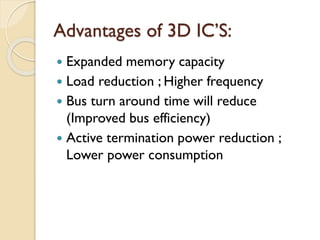 Advantages of 3D IC’S:
 Expanded memory capacity
 Load reduction ; Higher frequency
 Bus turn around time will reduce
(Improved bus efficiency)
 Active termination power reduction ;
Lower power consumption
 