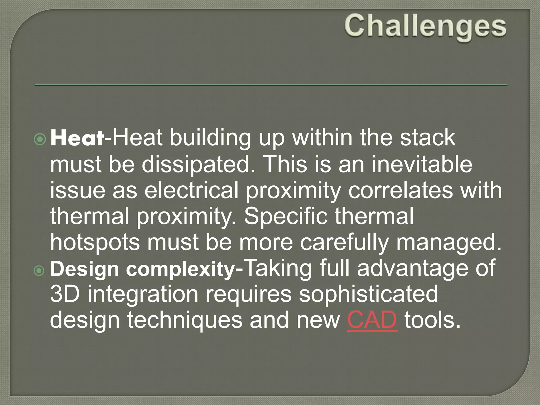 Heat-Heat building up within the stack 
must be dissipated. This is an inevitable 
issue as electrical proximity correlates with 
thermal proximity. Specific thermal 
hotspots must be more carefully managed. 
 Design complexity-Taking full advantage of 
3D integration requires sophisticated 
design techniques and new CAD tools. 
 