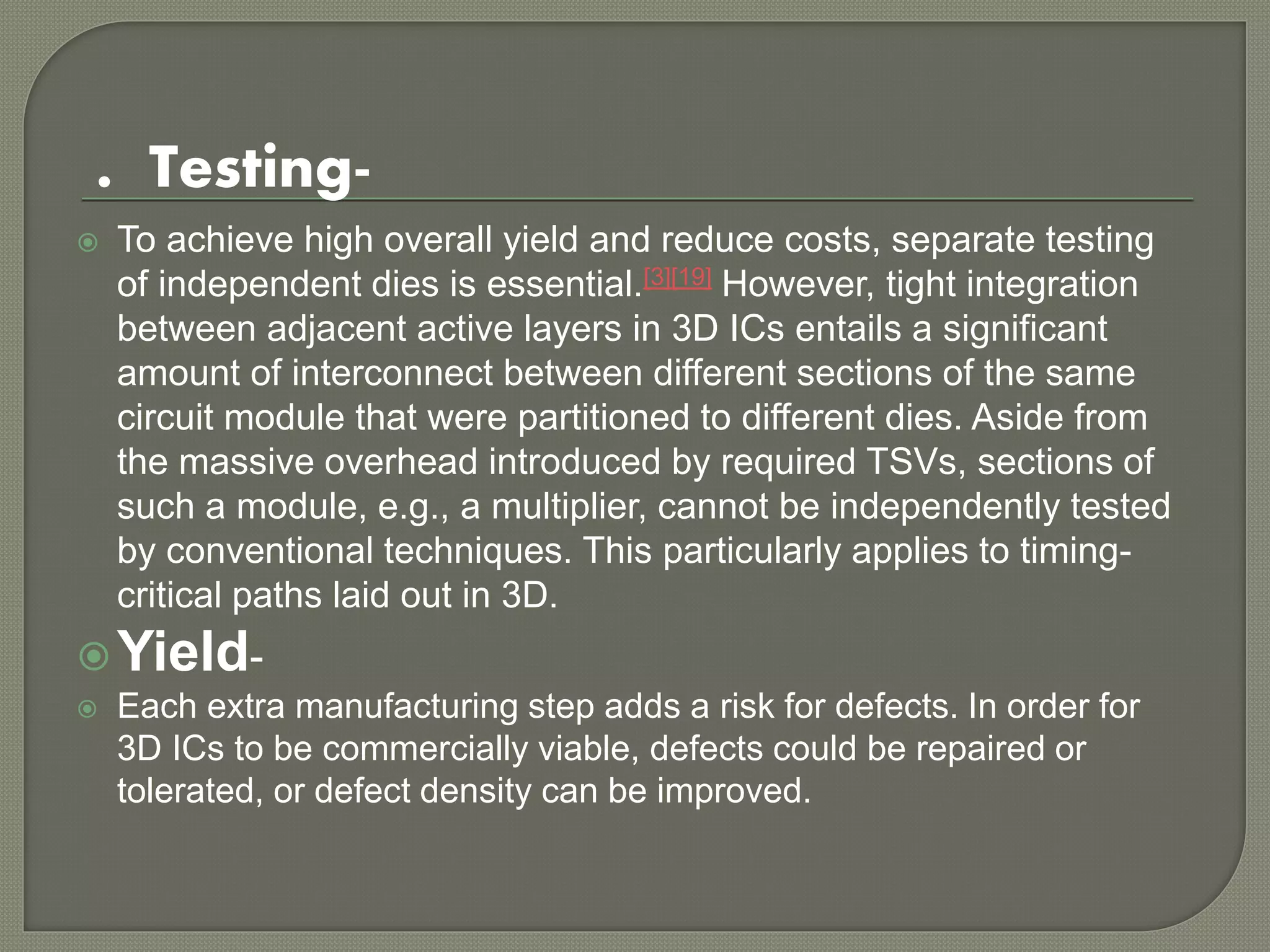 . Testing- 
 To achieve high overall yield and reduce costs, separate testing 
of independent dies is essential.[3][19] However, tight integration 
between adjacent active layers in 3D ICs entails a significant 
amount of interconnect between different sections of the same 
circuit module that were partitioned to different dies. Aside from 
the massive overhead introduced by required TSVs, sections of 
such a module, e.g., a multiplier, cannot be independently tested 
by conventional techniques. This particularly applies to timing-critical 
paths laid out in 3D. 
Yield- 
 Each extra manufacturing step adds a risk for defects. In order for 
3D ICs to be commercially viable, defects could be repaired or 
tolerated, or defect density can be improved. 
 