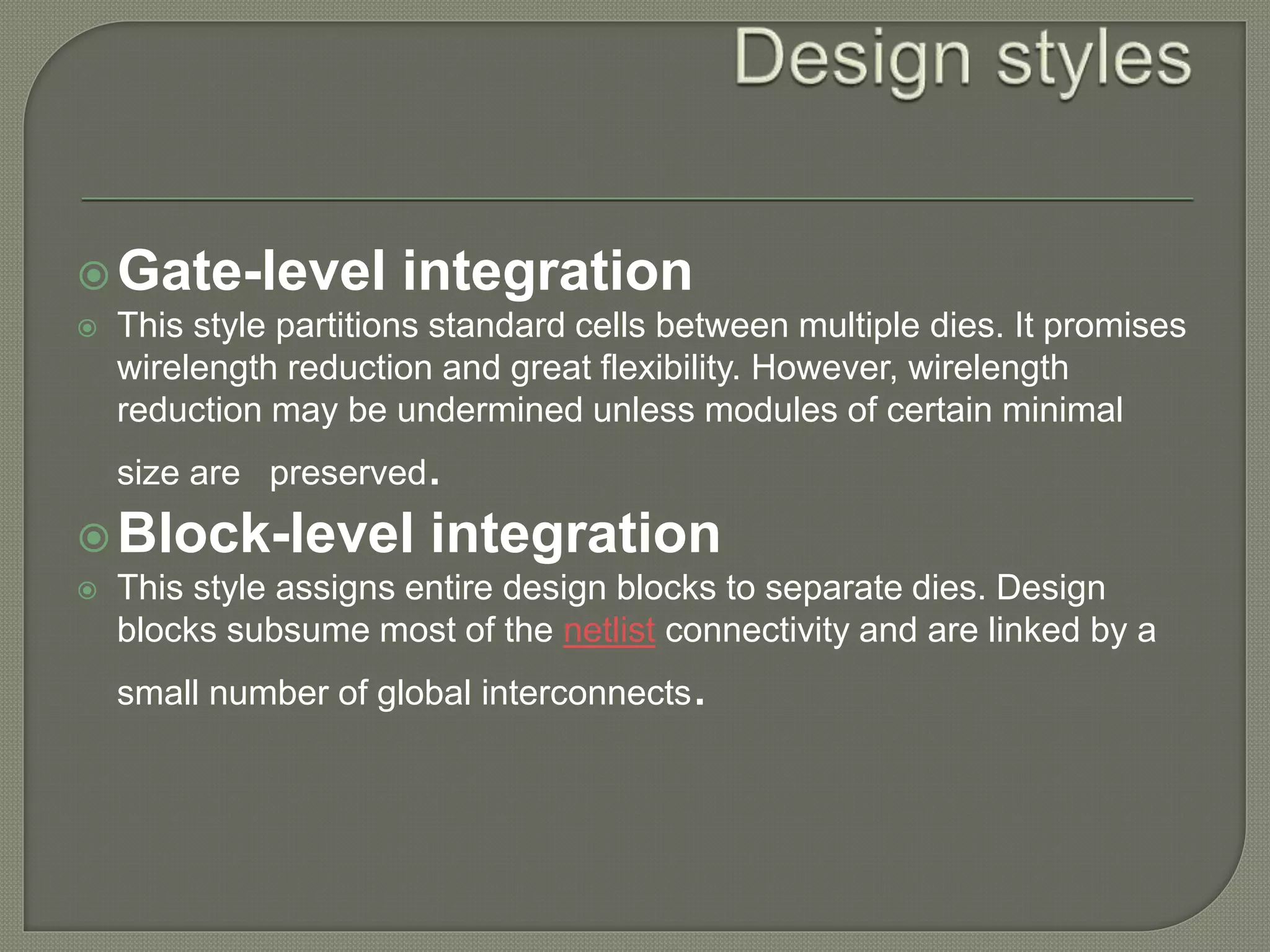 Gate-level integration 
 This style partitions standard cells between multiple dies. It promises 
wirelength reduction and great flexibility. However, wirelength 
reduction may be undermined unless modules of certain minimal 
size are preserved. 
Block-level integration 
 This style assigns entire design blocks to separate dies. Design 
blocks subsume most of the netlist connectivity and are linked by a 
small number of global interconnects. 
 