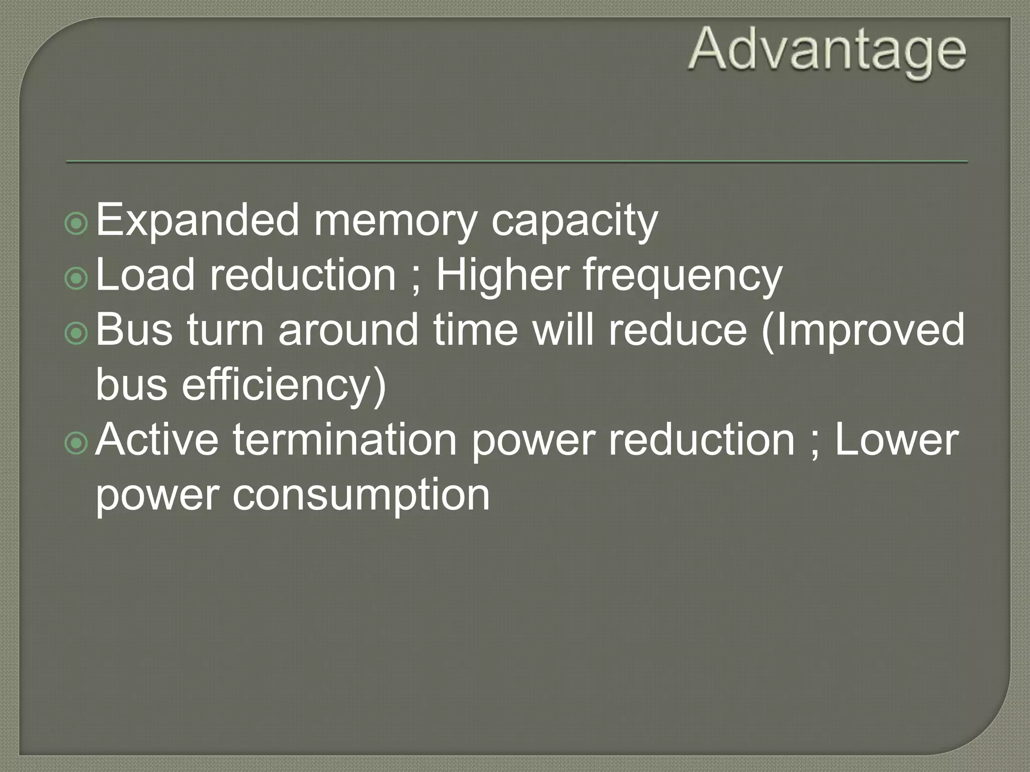 Expanded memory capacity 
Load reduction ; Higher frequency 
Bus turn around time will reduce (Improved 
bus efficiency) 
Active termination power reduction ; Lower 
power consumption 
 