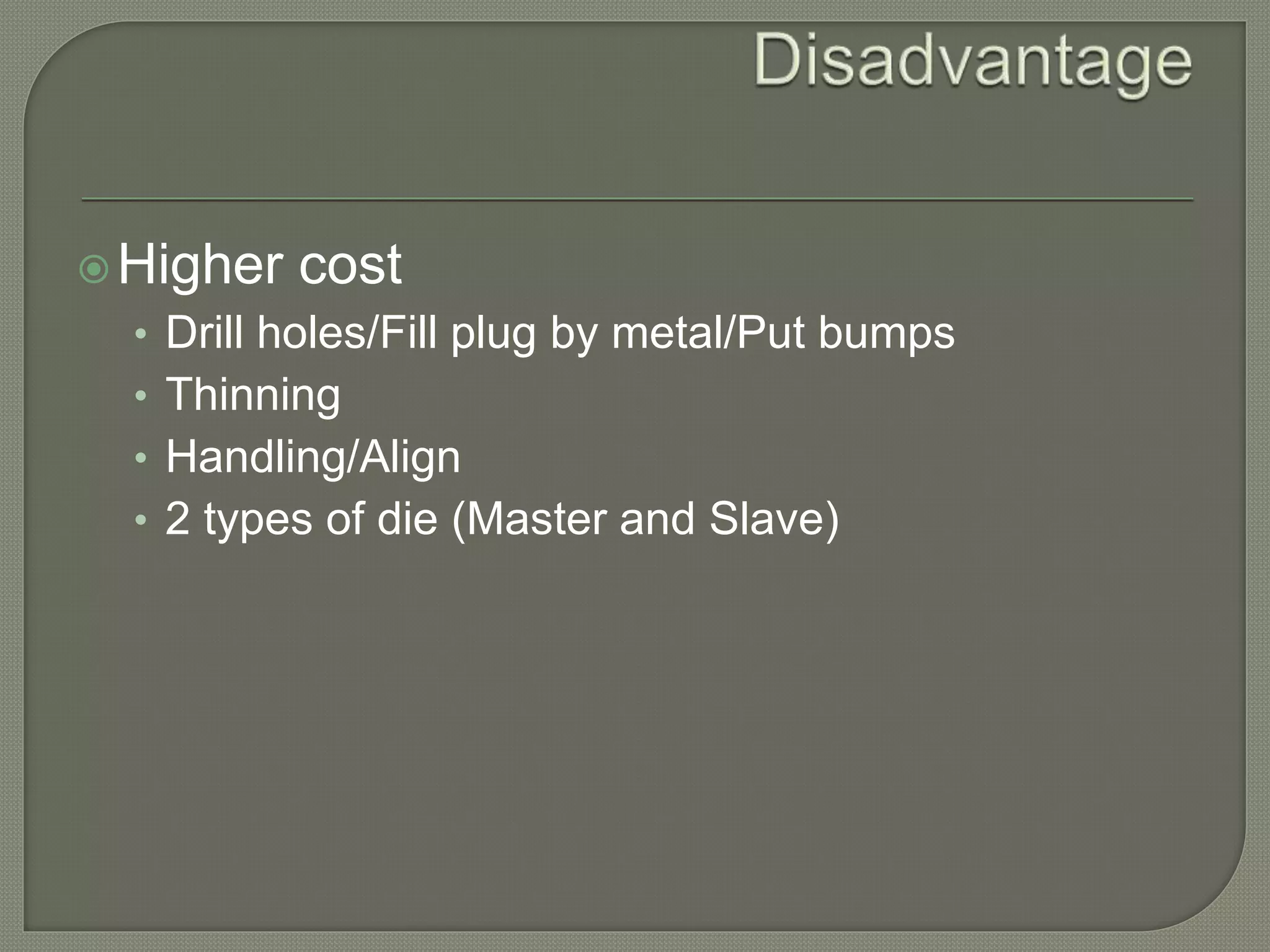 Higher cost 
• Drill holes/Fill plug by metal/Put bumps 
• Thinning 
• Handling/Align 
• 2 types of die (Master and Slave) 
 