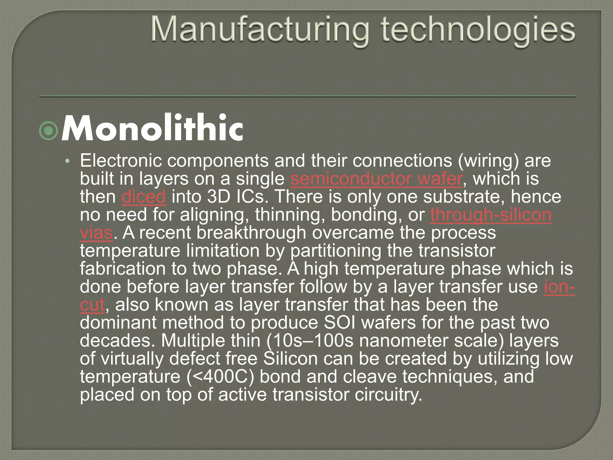 Monolithic 
• Electronic components and their connections (wiring) are 
built in layers on a single semiconductor wafer, which is 
then diced into 3D ICs. There is only one substrate, hence 
no need for aligning, thinning, bonding, or through-silicon 
vias. A recent breakthrough overcame the process 
temperature limitation by partitioning the transistor 
fabrication to two phase. A high temperature phase which is 
done before layer transfer follow by a layer transfer use ion-cut, 
also known as layer transfer that has been the 
dominant method to produce SOI wafers for the past two 
decades. Multiple thin (10s–100s nanometer scale) layers 
of virtually defect free Silicon can be created by utilizing low 
temperature (<400C) bond and cleave techniques, and 
placed on top of active transistor circuitry. 
 