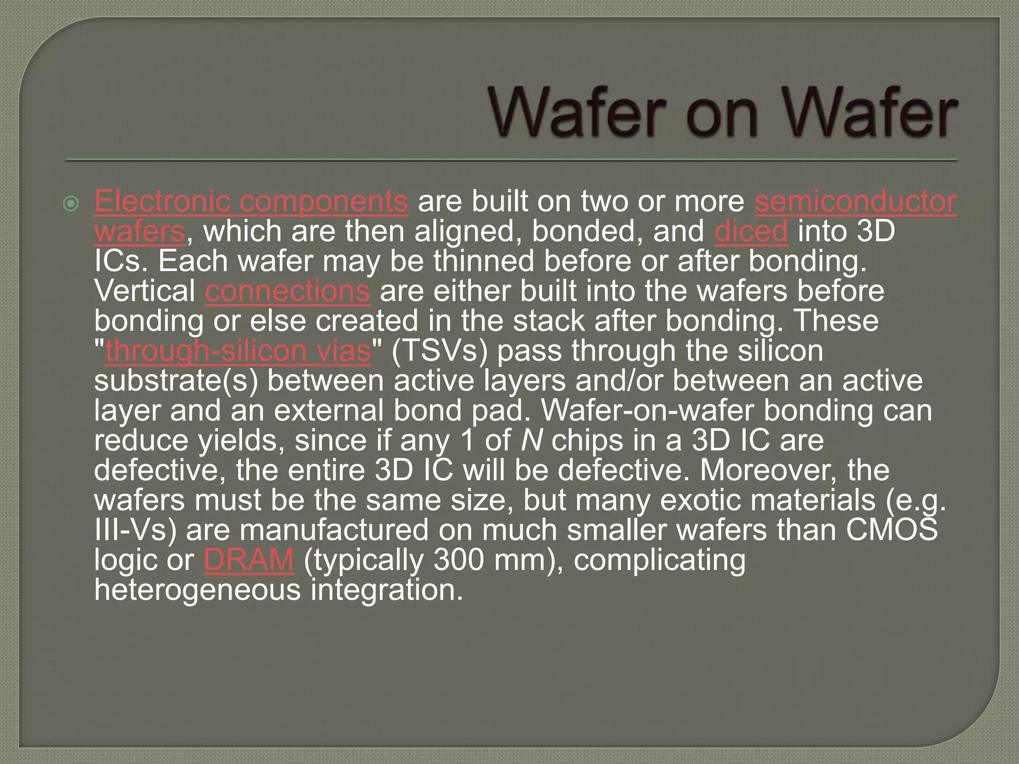  Electronic components are built on two or more semiconductor 
wafers, which are then aligned, bonded, and diced into 3D 
ICs. Each wafer may be thinned before or after bonding. 
Vertical connections are either built into the wafers before 
bonding or else created in the stack after bonding. These 
"through-silicon vias" (TSVs) pass through the silicon 
substrate(s) between active layers and/or between an active 
layer and an external bond pad. Wafer-on-wafer bonding can 
reduce yields, since if any 1 of N chips in a 3D IC are 
defective, the entire 3D IC will be defective. Moreover, the 
wafers must be the same size, but many exotic materials (e.g. 
III-Vs) are manufactured on much smaller wafers than CMOS 
logic or DRAM (typically 300 mm), complicating 
heterogeneous integration. 
 