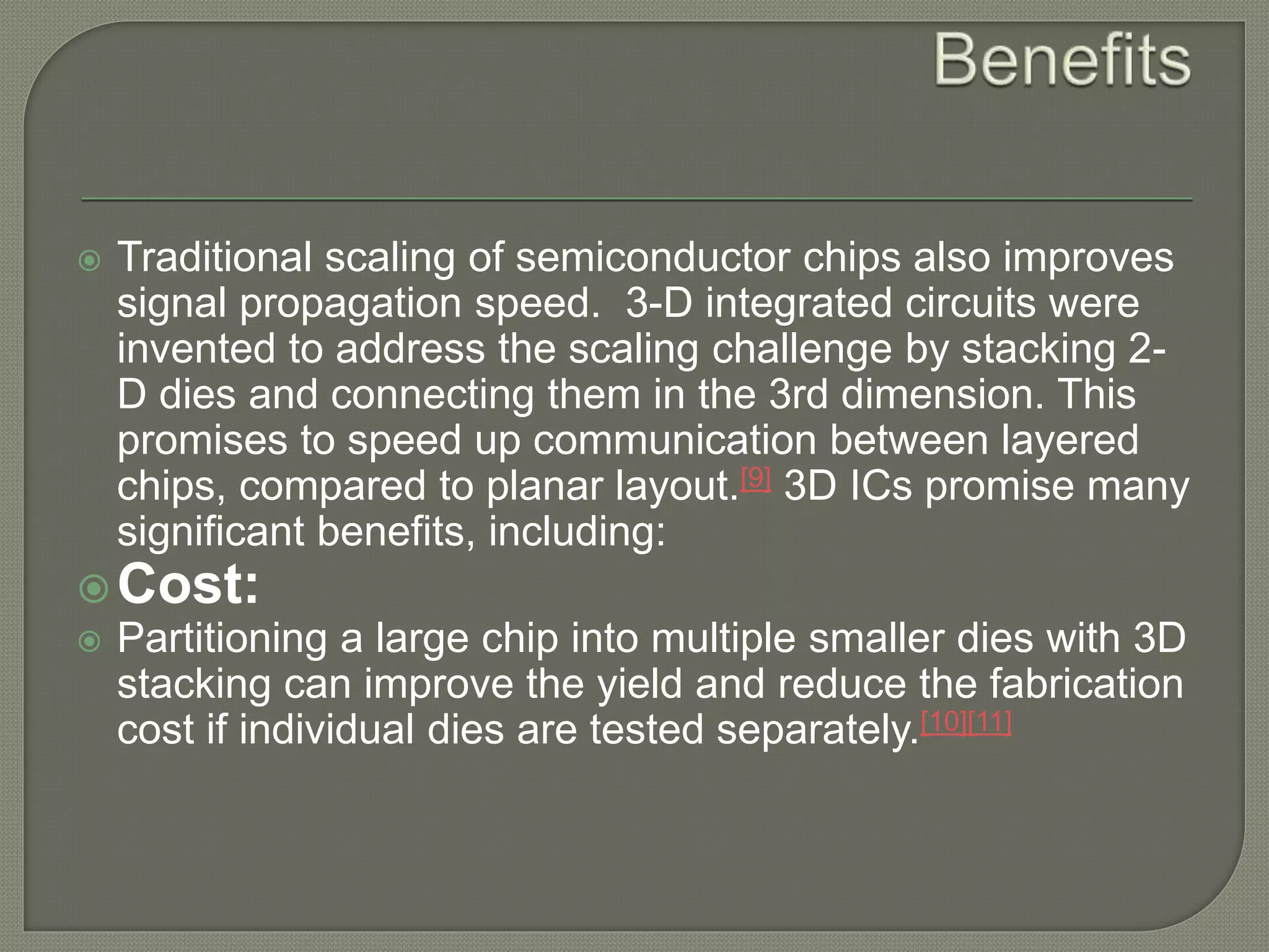  Traditional scaling of semiconductor chips also improves 
signal propagation speed. 3-D integrated circuits were 
invented to address the scaling challenge by stacking 2- 
D dies and connecting them in the 3rd dimension. This 
promises to speed up communication between layered 
chips, compared to planar layout.[9] 3D ICs promise many 
significant benefits, including: 
Cost: 
 Partitioning a large chip into multiple smaller dies with 3D 
stacking can improve the yield and reduce the fabrication 
cost if individual dies are tested separately.[10][11] 
 