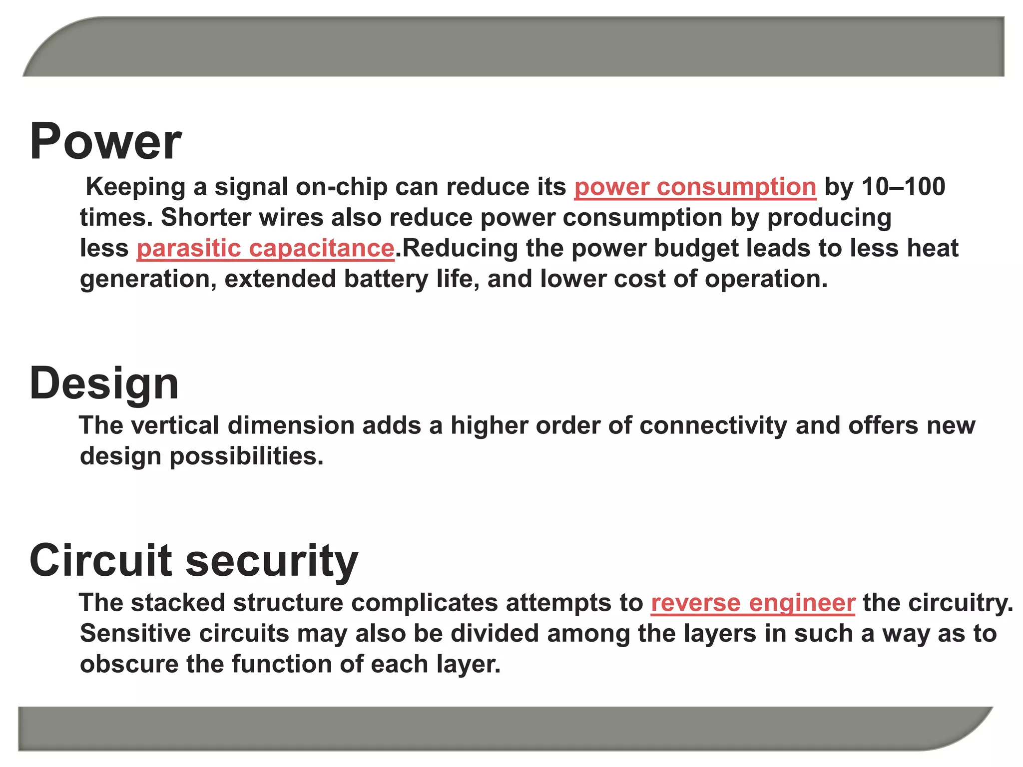 Power 
Keeping a signal on-chip can reduce its power consumption by 10–100 
times. Shorter wires also reduce power consumption by producing 
less parasitic capacitance.Reducing the power budget leads to less heat 
generation, extended battery life, and lower cost of operation. 
Design 
The vertical dimension adds a higher order of connectivity and offers new 
design possibilities. 
Circuit security 
The stacked structure complicates attempts to reverse engineer the circuitry. 
Sensitive circuits may also be divided among the layers in such a way as to 
obscure the function of each layer. 
 