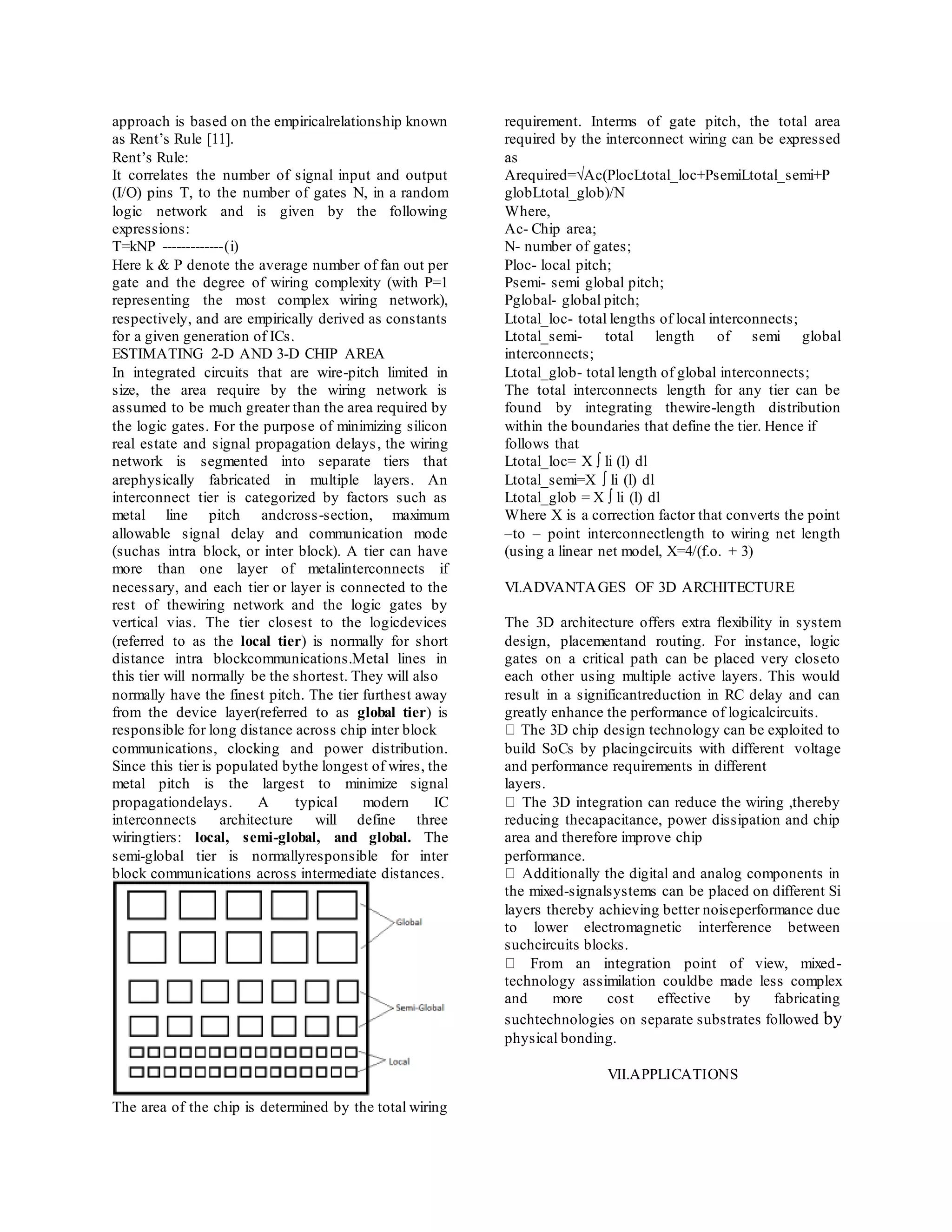 approach is based on the empiricalrelationship known
as Rent’s Rule [11].
Rent’s Rule:
It correlates the number of signal input and output
(I/O) pins T, to the number of gates N, in a random
logic network and is given by the following
expressions:
T=kNP -------------(i)
Here k & P denote the average number of fan out per
gate and the degree of wiring complexity (with P=1
representing the most complex wiring network),
respectively, and are empirically derived as constants
for a given generation of ICs.
ESTIMATING 2-D AND 3-D CHIP AREA
In integrated circuits that are wire-pitch limited in
size, the area require by the wiring network is
assumed to be much greater than the area required by
the logic gates. For the purpose of minimizing silicon
real estate and signal propagation delays, the wiring
network is segmented into separate tiers that
arephysically fabricated in multiple layers. An
interconnect tier is categorized by factors such as
metal line pitch andcross-section, maximum
allowable signal delay and communication mode
(suchas intra block, or inter block). A tier can have
more than one layer of metalinterconnects if
necessary, and each tier or layer is connected to the
rest of thewiring network and the logic gates by
vertical vias. The tier closest to the logicdevices
(referred to as the local tier) is normally for short
distance intra blockcommunications.Metal lines in
this tier will normally be the shortest. They will also
normally have the finest pitch. The tier furthest away
from the device layer(referred to as global tier) is
responsible for long distance across chip inter block
communications, clocking and power distribution.
Since this tier is populated bythe longest of wires, the
metal pitch is the largest to minimize signal
propagationdelays. A typical modern IC
interconnects architecture will define three
wiringtiers: local, semi-global, and global. The
semi-global tier is normallyresponsible for inter
block communications across intermediate distances.
The area of the chip is determined by the total wiring
requirement. Interms of gate pitch, the total area
required by the interconnect wiring can be expressed
as
Arequired=√Ac(PlocLtotal_loc+PsemiLtotal_semi+P
globLtotal_glob)/N
Where,
Ac- Chip area;
N- number of gates;
Ploc- local pitch;
Psemi- semi global pitch;
Pglobal- global pitch;
Ltotal_loc- total lengths of local interconnects;
Ltotal_semi- total length of semi global
interconnects;
Ltotal_glob- total length of global interconnects;
The total interconnects length for any tier can be
found by integrating thewire-length distribution
within the boundaries that define the tier. Hence if
follows that
Ltotal_loc= X ∫ li (l) dl
Ltotal_semi=X ∫ li (l) dl
Ltotal_glob = X ∫ li (l) dl
Where X is a correction factor that converts the point
–to – point interconnectlength to wiring net length
(using a linear net model, X=4/(f.o. + 3)
VI.ADVANTAGES OF 3D ARCHITECTURE
The 3D architecture offers extra flexibility in system
design, placementand routing. For instance, logic
gates on a critical path can be placed very closeto
each other using multiple active layers. This would
result in a significantreduction in RC delay and can
greatly enhance the performance of logicalcircuits.
The 3D chip design technology can be exploited to
build SoCs by placingcircuits with different voltage
and performance requirements in different
layers.
The 3D integration can reduce the wiring ,thereby
reducing thecapacitance, power dissipation and chip
area and therefore improve chip
performance.
Additionally the digital and analog components in
the mixed-signalsystems can be placed on different Si
layers thereby achieving better noiseperformance due
to lower electromagnetic interference between
suchcircuits blocks.
From an integration point of view, mixed-
technology assimilation couldbe made less complex
and more cost effective by fabricating
suchtechnologies on separate substrates followed by
physical bonding.
VII.APPLICATIONS
 