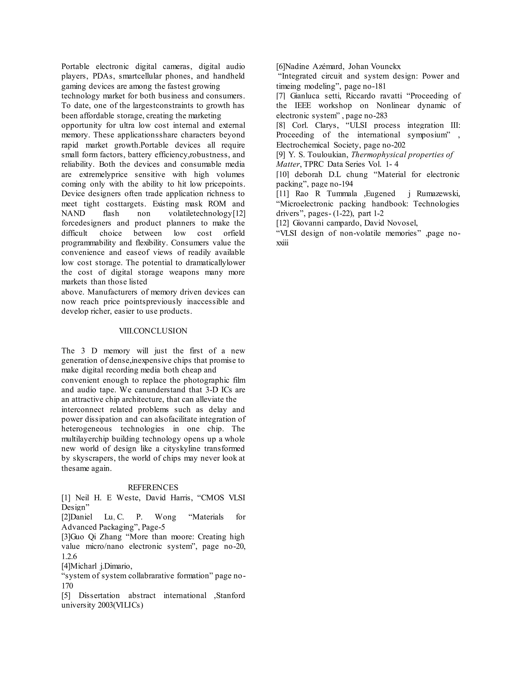 Portable electronic digital cameras, digital audio
players, PDAs, smartcellular phones, and handheld
gaming devices are among the fastest growing
technology market for both business and consumers.
To date, one of the largestconstraints to growth has
been affordable storage, creating the marketing
opportunity for ultra low cost internal and external
memory. These applicationsshare characters beyond
rapid market growth.Portable devices all require
small form factors, battery efficiency,robustness, and
reliability. Both the devices and consumable media
are extremelyprice sensitive with high volumes
coming only with the ability to hit low pricepoints.
Device designers often trade application richness to
meet tight costtargets. Existing mask ROM and
NAND flash non volatiletechnology[12]
forcedesigners and product planners to make the
difficult choice between low cost orfield
programmability and flexibility. Consumers value the
convenience and easeof views of readily available
low cost storage. The potential to dramaticallylower
the cost of digital storage weapons many more
markets than those listed
above. Manufacturers of memory driven devices can
now reach price pointspreviously inaccessible and
develop richer, easier to use products.
VIII.CONCLUSION
The 3 D memory will just the first of a new
generation of dense,inexpensive chips that promise to
make digital recording media both cheap and
convenient enough to replace the photographic film
and audio tape. We canunderstand that 3-D ICs are
an attractive chip architecture, that can alleviate the
interconnect related problems such as delay and
power dissipation and can alsofacilitate integration of
heterogeneous technologies in one chip. The
multilayerchip building technology opens up a whole
new world of design like a cityskyline transformed
by skyscrapers, the world of chips may never look at
thesame again.
REFERENCES
[1] Neil H. E Weste, David Harris, “CMOS VLSI
Design”
[2]Daniel Lu, C. P. Wong “Materials for
Advanced Packaging”, Page-5
[3]Guo Qi Zhang “More than moore: Creating high
value micro/nano electronic system”, page no-20,
1.2.6
[4]Micharl j.Dimario,
“system of system collabrarative formation” page no-
170
[5] Dissertation abstract international ,Stanford
university 2003(VILICs)
[6]Nadine Azémard, Johan Vounckx
“Integrated circuit and system design: Power and
timeing modeling”, page no-181
[7] Gianluca setti, Riccardo ravatti “Proceeding of
the IEEE workshop on Nonlinear dynamic of
electronic system” , page no-283
[8] Corl. Clarys, “ULSI process integration III:
Proceeding of the international symposium” ,
Electrochemical Society, page no-202
[9] Y. S. Touloukian, Thermophysical properties of
Matter, TPRC Data Series Vol. 1- 4
[10] deborah D.L chung “Material for electronic
packing”, page no-194
[11] Rao R Tummala ,Eugened j Rumazewski,
“Microelectronic packing handbook: Technologies
drivers”, pages- (1-22), part 1-2
[12] Giovanni campardo, David Novosel,
“VLSI design of non-volatile memories” ,page no-
xxiii
 