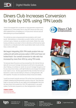 Digital Media Sales

Diners Club Increases Conversion
to Sale by 50% using TPN Leads
"Diners Club engaged 3Di to accelerate our lead generation programme to
supplement our current activity. Prior to using 3Di’s services we were using
other traditional forms of marketing e.g. in-house email, mail and cold call
telemarketing via purchased databases.
The methods we were using previously have provided us with mixed
results. Telemarketing is a reasonably successful method, one that we will
continue to grow. However, we wanted to work smarter. Rather than solely
buying cold data we were keen to find an alternative and find warmer leads
somehow for our telesales team which would deliver better results and also
help us reduce staff costs.

We began integrating 3Di’s TPN Leads product into our
outbound call centre process early in 2012 and have not
looked back. Our overall conversion to sale ratio has
increased by more than 50% by using TPN Leads.
The best part about the service we have received from 3Di is the fact that we
deal with one account manager who knows his stuff and is truly passionate
about helping us to achieve our results. Our account manager has gone out of
his way many times to help us with tight timeframes and changes that needed
to be made in a hurry. We also appreciated the help and ideas that were put
forward to us when we were looking to enhance our lead generation with
3Di’s expertise. The advice we received was always honest and reliable.
I would recommend using the services of 3Di as they have a broad spectrum
of digital marketing and lead generation services to tap into. They have their
finger on the pulse and they are very helpful and knowledgeable. Best of all,
the value Diners Club receives from 3Di’s TPN Leads product is very good
indeed, if not the best compared to our other lead generation channels."
THERESA COWAN
Call Centre Manager
Diners Club (NZ) Limited

www.3Di.com.au
www.3Di.co.nz

Sydney
Level 2, 181 Riley Street
Darlinghurst, 2010, NSW
Phone: 1300 806 986

Auckland
Level 5, 55 Anzac Avenue
Auckland, 1010, New Zealand
Phone: +64 9 920 1755

Digital Media Sales

 