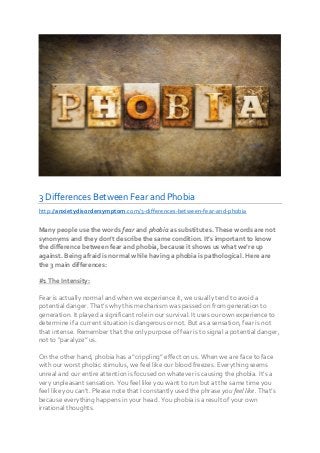 3 Differences Between Fear and Phobia
http://anxietydisordersymptom.com/3-differences-between-fear-and-phobia
Many people use the words fear and phobia as substitutes. These words are not
synonyms and they don’t describe the same condition. It’s important to know
the difference between fear and phobia, because it shows us what we’re up
against. Being afraid is normal while having a phobia is pathological. Here are
the 3 main differences:
#1 The Intensity:
Fear is actually normal and when we experience it, we usually tend to avoid a
potential danger. That’s why this mechanism was passed on from generation to
generation. It played a significant role in our survival. It uses our own experience to
determine if a current situation is dangerous or not. But as a sensation, fear is not
that intense. Remember that the only purpose of fear is to signal a potential danger,
not to “paralyze” us.
On the other hand, phobia has a “crippling” effect on us. When we are face to face
with our worst phobic stimulus, we feel like our blood freezes. Everything seems
unreal and our entire attention is focused on whatever is causing the phobia. It’s a
very unpleasant sensation. You feel like you want to run but at the same time you
feel like you can’t. Please note that I constantly used the phrase you feel like. That’s
because everything happens in your head. You phobia is a result of your own
irrational thoughts.
 