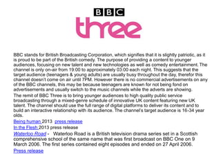 BBC stands for British Broadcasting Corporation, which signifies that it is slightly patriotic, as it
is proud to be part of the British comedy. The purpose of providing a content to younger
audiences, focusing on new talent and new technologies as well as comedy entertainment. The
channel is only on-air from 19:00 to approximately 03:00 each night. This suggests that the
target audience (teenagers & young adults) are usually busy throughout the day, therefor this
channel doesn’t come on air until 7PM. However there is no commercial advertisements on any
of the BBC channels, this may be because teenagers are known for not being fond on
advertisements and usually switch to the music channels while the adverts are showing.
The remit of BBC Three is to bring younger audiences to high quality public service
broadcasting through a mixed-genre schedule of innovative UK content featuring new UK
talent. The channel should use the full range of digital platforms to deliver its content and to
build an interactive relationship with its audience. The channel’s target audience is 16-34 year
olds.
Being human 2013 press release
In the Flesh 2013 press release

Waterloo Road - Waterloo Road is a British television drama series set in a Scottish
comprehensive school of the same name that was first broadcast on BBC One on 9
March 2006. The first series contained eight episodes and ended on 27 April 2006.
Press release

 