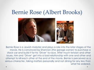 Bernie Rose (Albert Brooks)
Bernie Rose is a Jewish mobster and plays a role into the later stages of the
movie. He Is convinced by Shannon (the garage owner) to purchase a
stock car and build it for his ‘Driver’ to race. After much tension and other
issues, him and ‘Driver’ get into a bad relationship with one and other and
attempt to kill each other at the end of the movie. Bernie is perceived as a
serious character, taking matters personally and not dining for any less than
what he ordered.
 