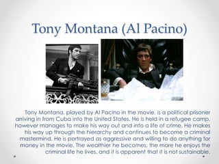 Tony Montana (Al Pacino)
Tony Montana, played by Al Pacino in the movie, is a political prisoner
arriving in from Cuba into the United States. He is held in a refugee camp,
however manages to make his way out and into a life of crime. He makes
his way up through the hierarchy and continues to become a criminal
mastermind. He is portrayed as aggressive and willing to do anything for
money in the movie. The wealthier he becomes, the more he enjoys the
criminal life he lives, and it is apparent that it is not sustainable.
 
