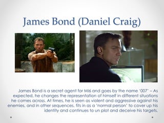 James Bond (Daniel Craig)
James Bond is a secret agent for MI6 and goes by the name ‘007’ – As
expected, he changes the representation of himself in different situations
he comes across. At times, he is seen as violent and aggressive against his
enemies, and in other sequences, fits in as a ‘normal person’ to cover up his
identity and continues to un plot and deceive his targets.
 