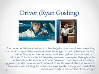 Driver (Ryan Gosling)
The unnamed driver who lives in a Los Angeles apartment, works repairing
cars and as a part-time movie double. Managed in both jobs by auto shop
owner Shannon, the duo also provides a getaway driver service to
criminals. This character is interesting as he remains quiet throughout his
entire role in the movie, but once provoked, becomes alarmed and
aggressive and is quite unpredictable at times. His almost sillent state makes
him seem intimidating, he continues stays like this throughout most of the
movie and adds to the tension of the scenes.
 