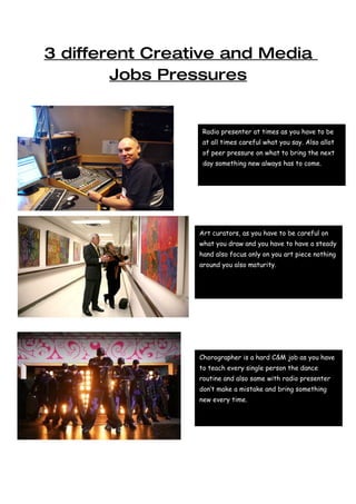 3 different Creative and Media
        Jobs Pressures


                  Radio presenter at times as you have to be
                  at all times careful what you say. Also allot
                  of peer pressure on what to bring the next
                  day something new always has to come.




                 Art curators, as you have to be careful on
                 what you draw and you have to have a steady
                 hand also focus only on you art piece nothing
                 around you also maturity.




                 Chorographer is a hard C&M job as you have
                 to teach every single person the dance
                 routine and also same with radio presenter
                 don’t make a mistake and bring something
                 new every time.
 