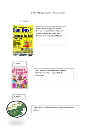 3 different things to publicise the presentation



        1. Posters



                            Posters would be effective because
                            they will be around the whole school
                            and lot of people will notice them
                            because it will be creative and neat.




2. Flyers


                          Flyers would be effective because they give
                          information of what to expect from the
                          presentation.




3. Leaflets




                       Leaflets would be effective because they will promote the
                       audience
 