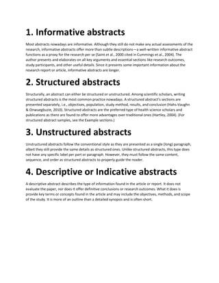 1. Informative abstracts
Most abstracts nowadays are informative. Although they still do not make any actual assessments of the
research, informative abstracts offer more than subtle descriptions—a well-written informative abstract
functions as a proxy for the research per se (Saint et al., 2000 cited in Cummings et al., 2004). The
author presents and elaborates on all key arguments and essential sections like research outcomes,
study participants, and other useful details. Since it presents some important information about the
research report or article, informative abstracts are longer.
2. Structured abstracts
Structurally, an abstract can either be structured or unstructured. Among scientific scholars, writing
structured abstracts is the most common practice nowadays. A structured abstract’s sections are
presented separately, i.e., objectives, population, study method, results, and conclusion (Hahs-Vaughn
& Onwuegbuzie, 2010). Structured abstracts are the preferred type of health science scholars and
publications as there are found to offer more advantages over traditional ones (Hartley, 2004). (For
structured abstract samples, see the Example sections.)
3. Unstructured abstracts
Unstructured abstracts follow the conventional style as they are presented as a single (long) paragraph,
albeit they still provide the same details as structured ones. Unlike structured abstracts, this type does
not have any specific label per part or paragraph. However, they must follow the same content,
sequence, and order as structured abstracts to properly guide the reader.
4. Descriptive or Indicative abstracts
A descriptive abstract describes the type of information found in the article or report. It does not
evaluate the paper, nor does it offer definitive conclusions or research outcomes. What it does is
provide key terms or concepts found in the article and may include the objectives, methods, and scope
of the study. It is more of an outline than a detailed synopsis and is often short.
 