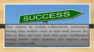 Since students are working collaboratively, synchronized
learning helps students create an open mind because they
have to listen and learn from their peers. Synchronized
learning fosters online awareness and improves many
students writing skills.
 