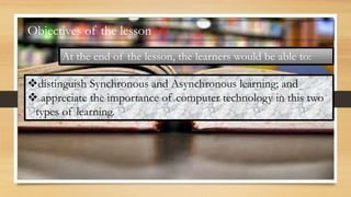 Objectives of the lesson
At the end of the lesson, the learners would be able to:
distinguish Synchronous and Asynchronous learning; and
 appreciate the importance of computer technology in this two
types of learning.
 