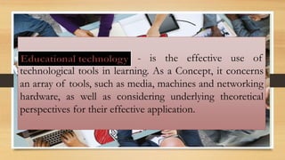 - is the effective use of
technological tools in learning. As a Concept, it concerns
an array of tools, such as media, machines and networking
hardware, as well as considering underlying theoretical
perspectives for their effective application.
 